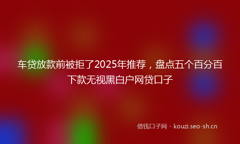 车贷放款前被拒了2025年推荐，盘点五个百分百下款无视黑白户网贷口子