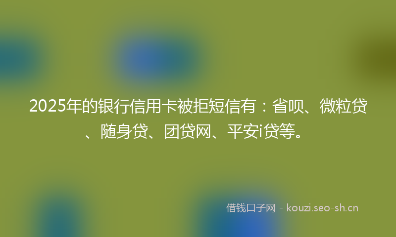 2025年的银行信用卡被拒短信有：省呗、微粒贷、随身贷、团贷网、平安i贷等。