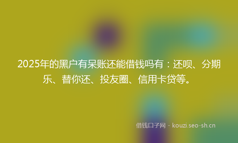 2025年的黑户有呆账还能借钱吗有：还呗、分期乐、替你还、投友圈、信用卡贷等。