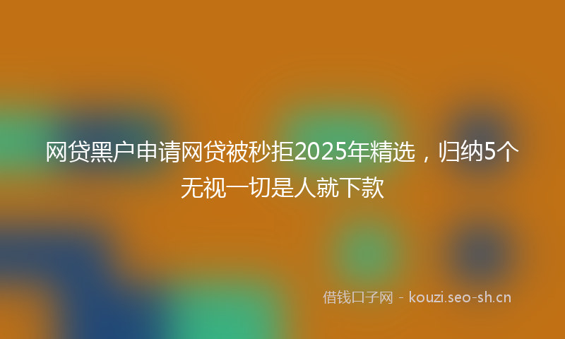 网贷黑户申请网贷被秒拒2025年精选，归纳5个无视一切是人就下款