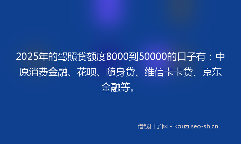 2025年的驾照贷额度8000到50000的口子有：中原消费金融、花呗、随身贷、维信卡卡贷、京东金融等。