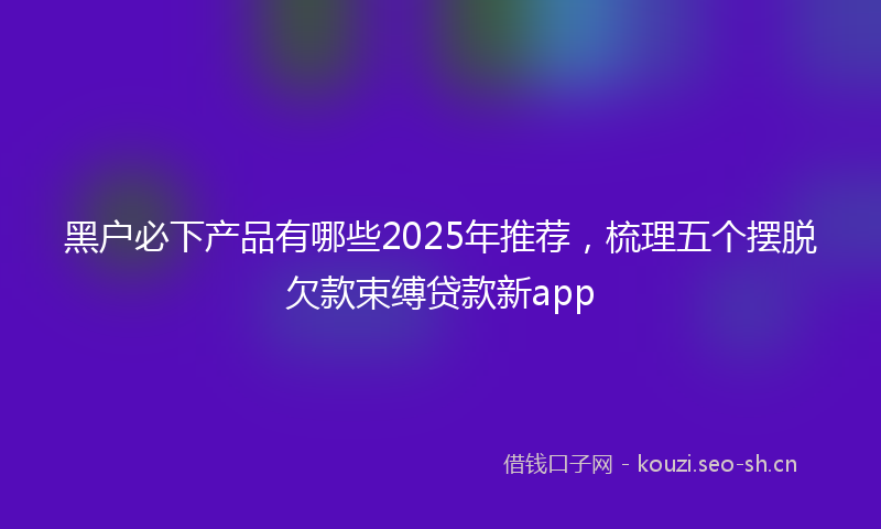 黑户必下产品有哪些2025年推荐，梳理五个摆脱欠款束缚贷款新app