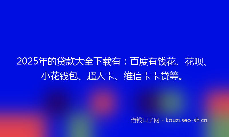 2025年的贷款大全下载有：百度有钱花、花呗、小花钱包、超人卡、维信卡卡贷等。