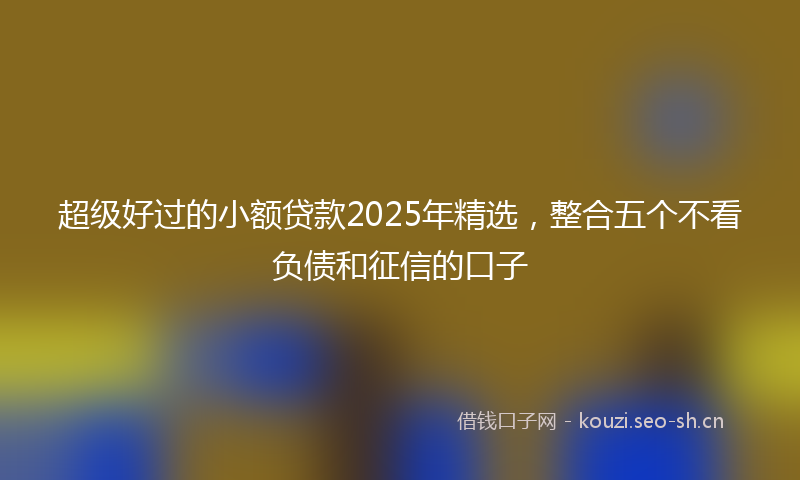 超级好过的小额贷款2025年精选，整合五个不看负债和征信的口子