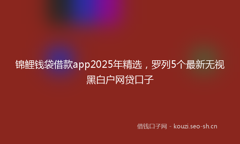 锦鲤钱袋借款app2025年精选，罗列5个最新无视黑白户网贷口子