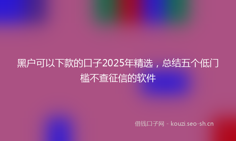 黑户可以下款的口子2025年精选，总结五个低门槛不查征信的软件