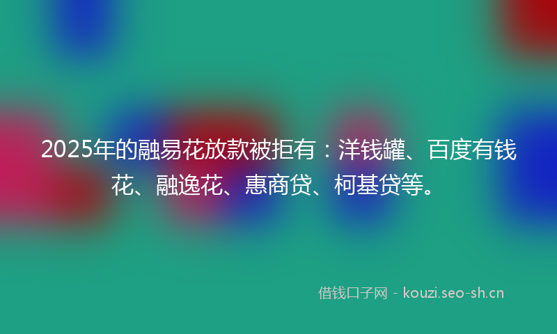 2025年的融易花放款被拒有：洋钱罐、百度有钱花、融逸花、惠商贷、柯基贷等。