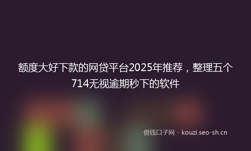额度大好下款的网贷平台2025年推荐，整理五个714无视逾期秒下的软件