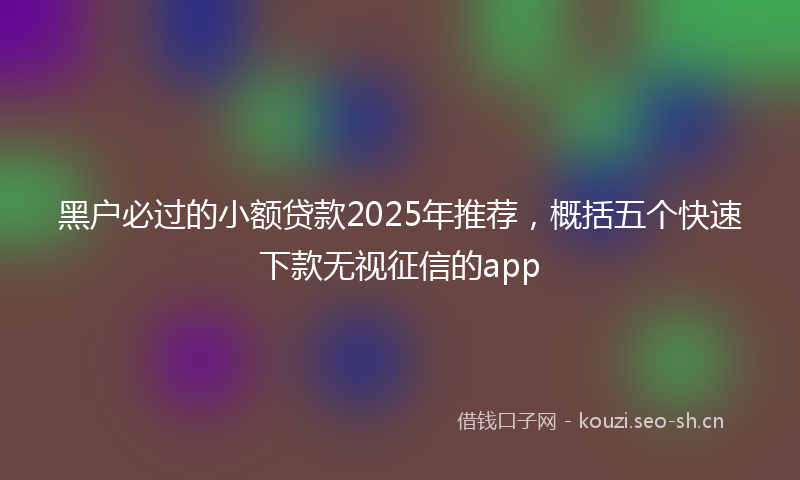 黑户必过的小额贷款2025年推荐，概括五个快速下款无视征信的app