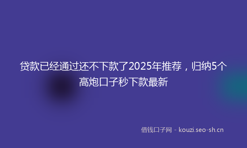 贷款已经通过还不下款了2025年推荐，归纳5个高炮口子秒下款最新