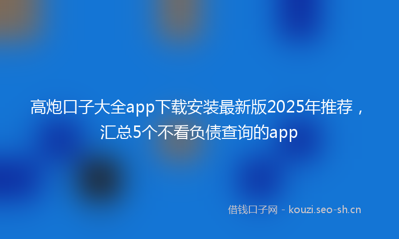高炮口子大全app下载安装最新版2025年推荐，汇总5个不看负债查询的app