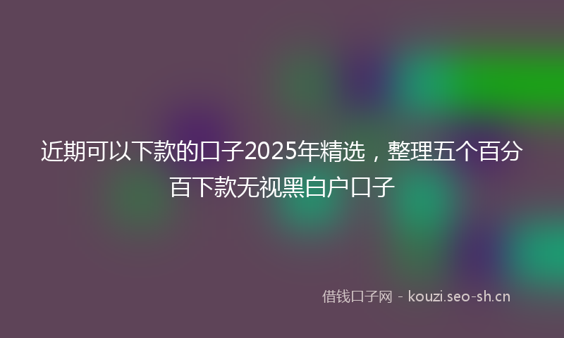 近期可以下款的口子2025年精选，整理五个百分百下款无视黑白户口子