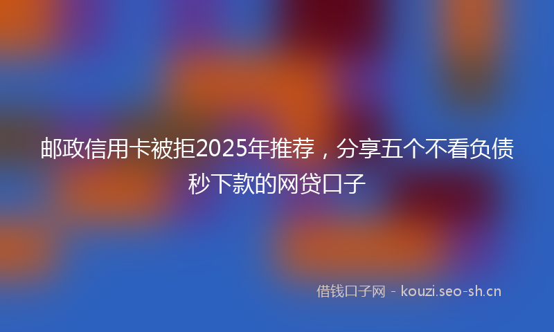邮政信用卡被拒2025年推荐，分享五个不看负债秒下款的网贷口子
