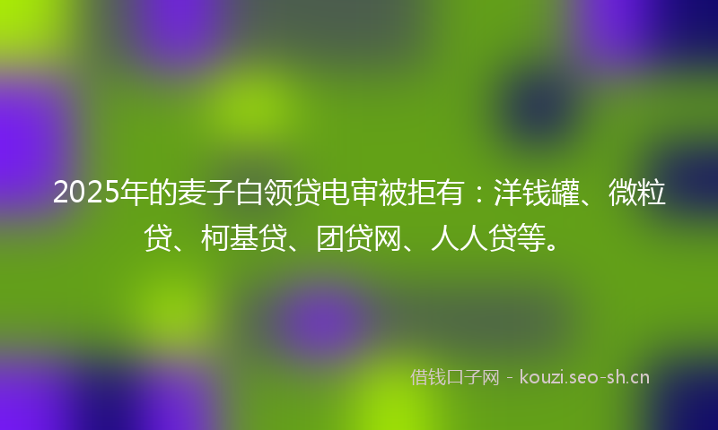 2025年的麦子白领贷电审被拒有：洋钱罐、微粒贷、柯基贷、团贷网、人人贷等。