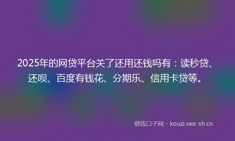 2025年的网贷平台关了还用还钱吗有：读秒贷、还呗、百度有钱花、分期乐、信用卡贷等。