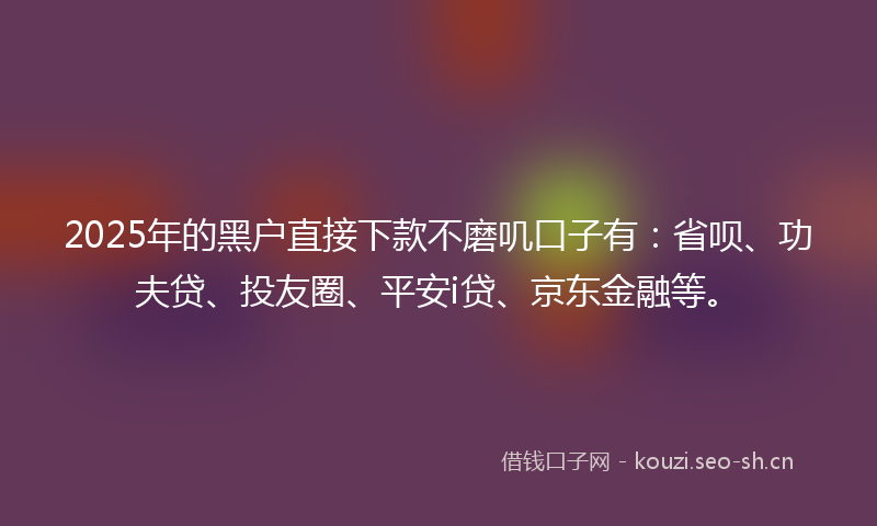 2025年的黑户直接下款不磨叽口子有：省呗、功夫贷、投友圈、平安i贷、京东金融等。