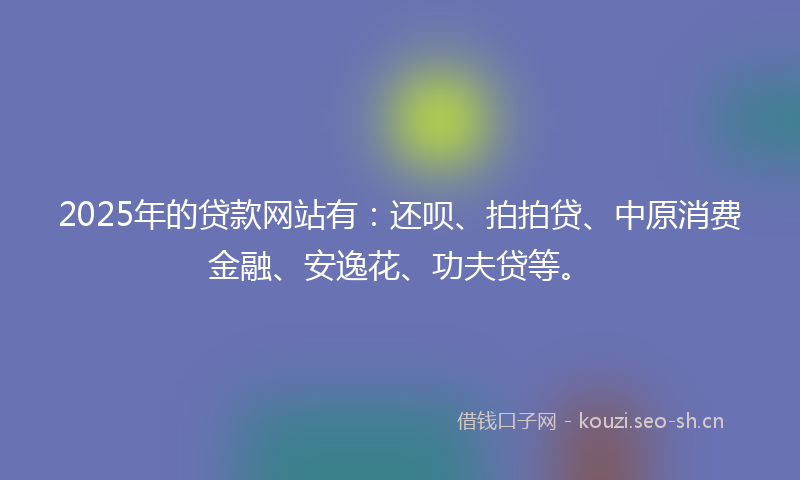 2025年的贷款网站有：还呗、拍拍贷、中原消费金融、安逸花、功夫贷等。