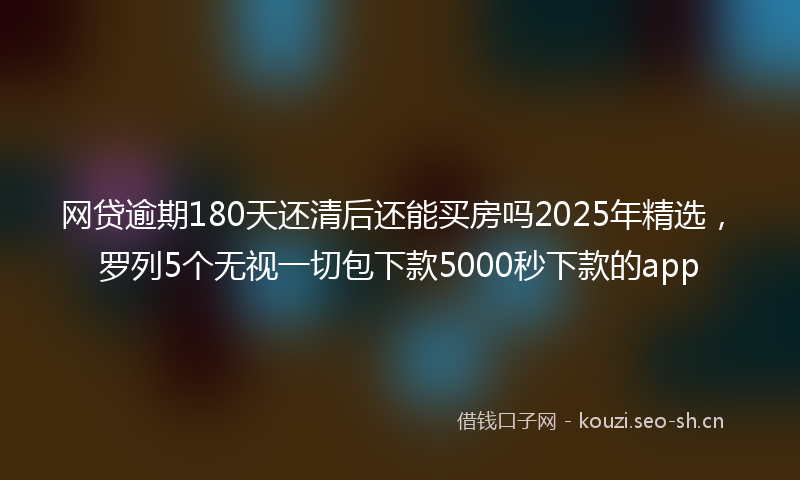 网贷逾期180天还清后还能买房吗2025年精选，罗列5个无视一切包下款5000秒下款的app