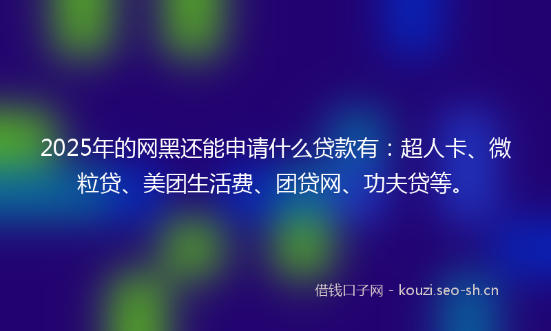 2025年的网黑还能申请什么贷款有：超人卡、微粒贷、美团生活费、团贷网、功夫贷等。