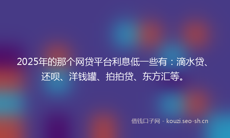 2025年的那个网贷平台利息低一些有：滴水贷、还呗、洋钱罐、拍拍贷、东方汇等。