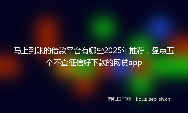 马上到账的借款平台有哪些2025年推荐，盘点五个不查征信好下款的网贷app