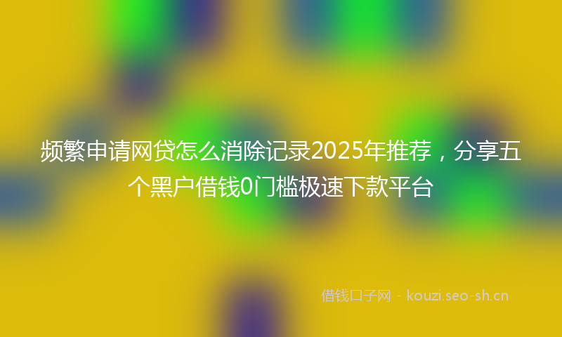 频繁申请网贷怎么消除记录2025年推荐，分享五个黑户借钱0门槛极速下款平台