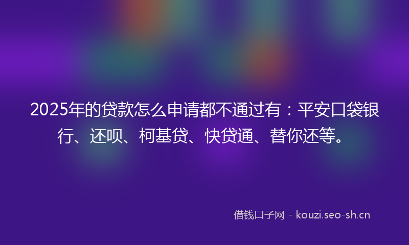 2025年的贷款怎么申请都不通过有：平安口袋银行、还呗、柯基贷、快贷通、替你还等。