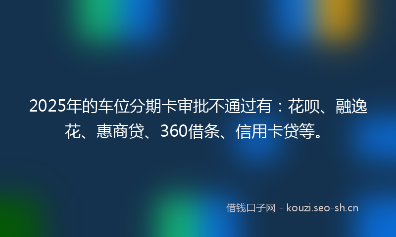2025年的车位分期卡审批不通过有：花呗、融逸花、惠商贷、360借条、信用卡贷等。