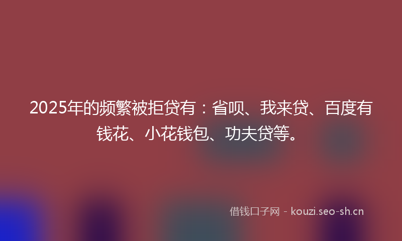 2025年的频繁被拒贷有：省呗、我来贷、百度有钱花、小花钱包、功夫贷等。