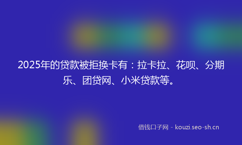 2025年的贷款被拒换卡有：拉卡拉、花呗、分期乐、团贷网、小米贷款等。