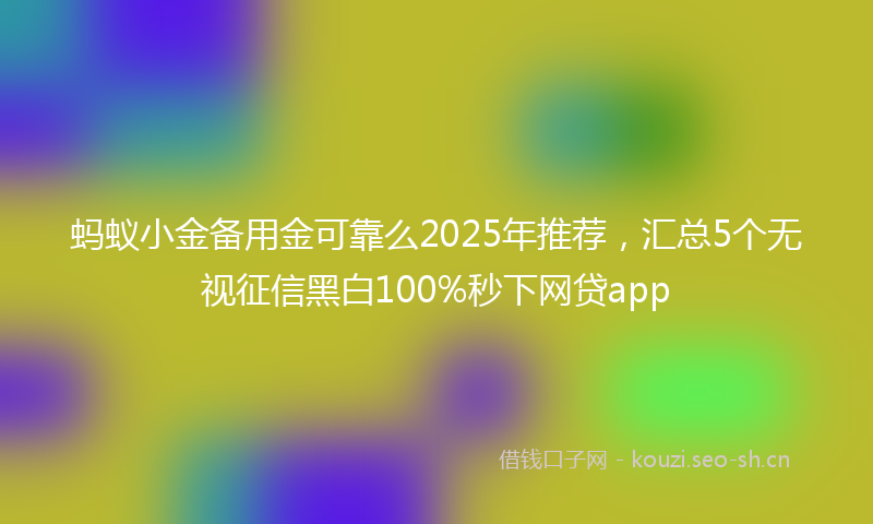 蚂蚁小金备用金可靠么2025年推荐，汇总5个无视征信黑白100%秒下网贷app