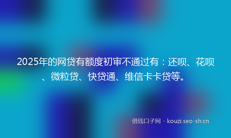 2025年的网贷有额度初审不通过有：还呗、花呗、微粒贷、快贷通、维信卡卡贷等。