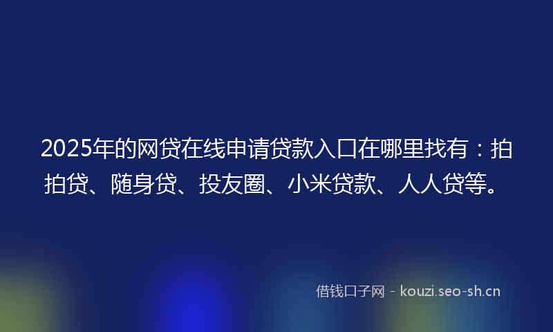 2025年的网贷在线申请贷款入口在哪里找有：拍拍贷、随身贷、投友圈、小米贷款、人人贷等。