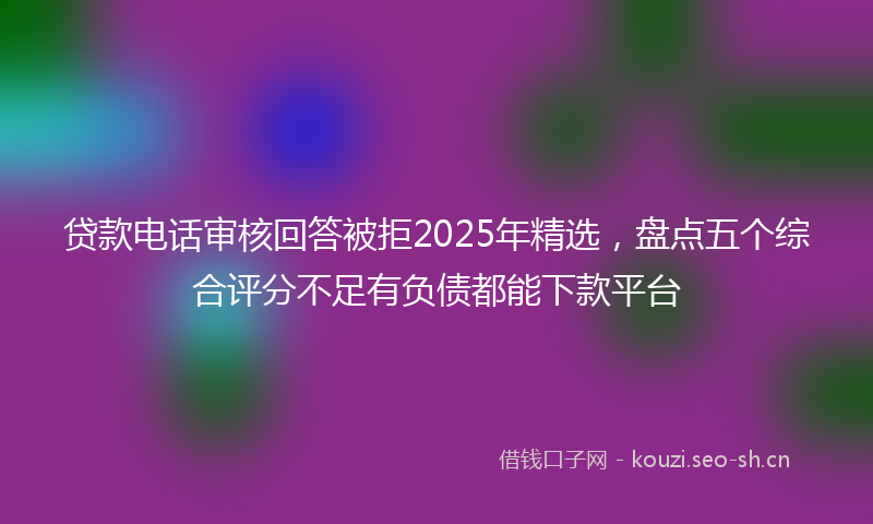 贷款电话审核回答被拒2025年精选，盘点五个综合评分不足有负债都能下款平台