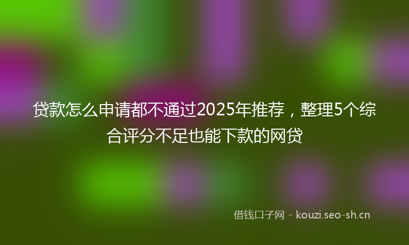 贷款怎么申请都不通过2025年推荐，整理5个综合评分不足也能下款的网贷