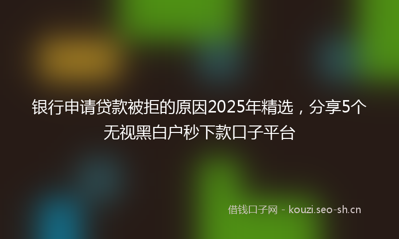 银行申请贷款被拒的原因2025年精选，分享5个无视黑白户秒下款口子平台