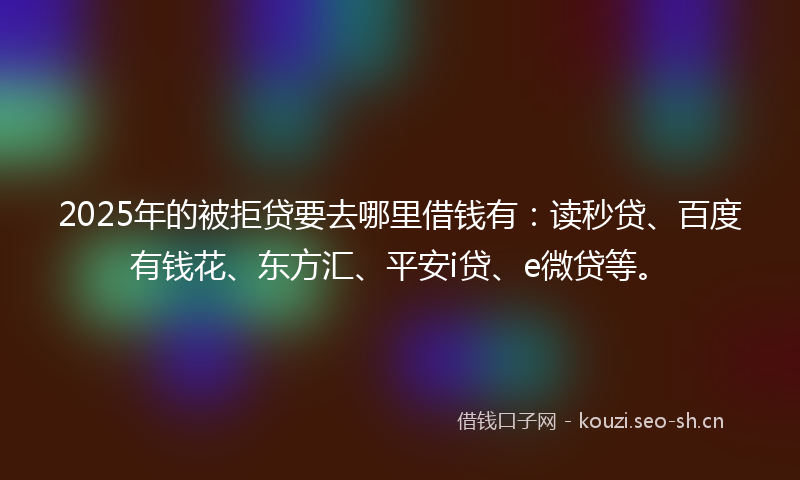 2025年的被拒贷要去哪里借钱有：读秒贷、百度有钱花、东方汇、平安i贷、e微贷等。