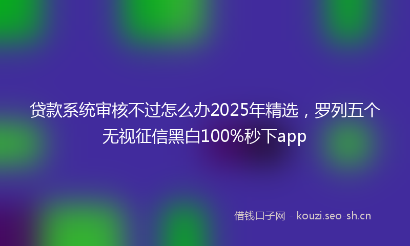 贷款系统审核不过怎么办2025年精选，罗列五个无视征信黑白100%秒下app