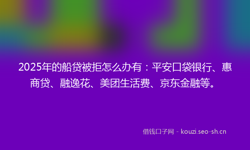 2025年的船贷被拒怎么办有：平安口袋银行、惠商贷、融逸花、美团生活费、京东金融等。