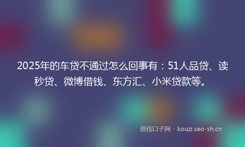 2025年的车贷不通过怎么回事有：51人品贷、读秒贷、微博借钱、东方汇、小米贷款等。