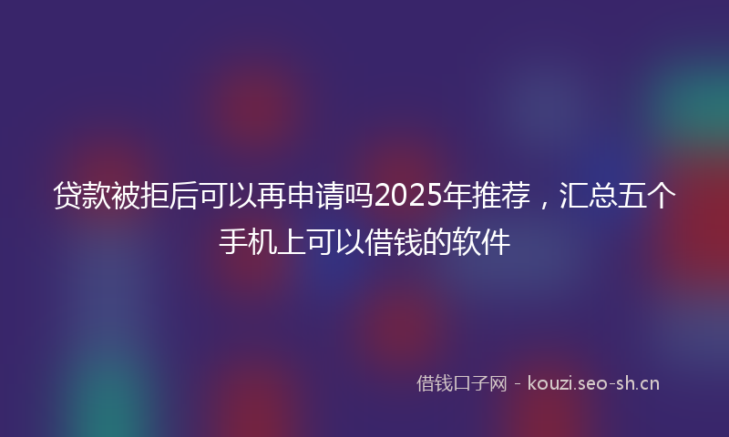 贷款被拒后可以再申请吗2025年推荐，汇总五个手机上可以借钱的软件