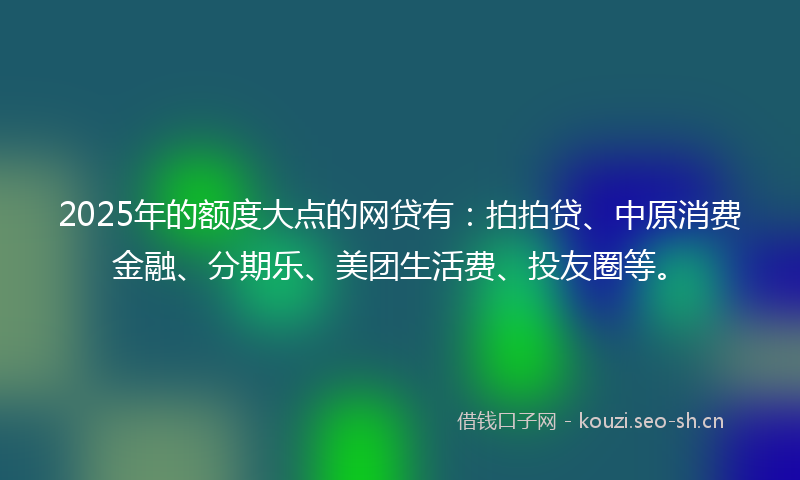 2025年的额度大点的网贷有：拍拍贷、中原消费金融、分期乐、美团生活费、投友圈等。