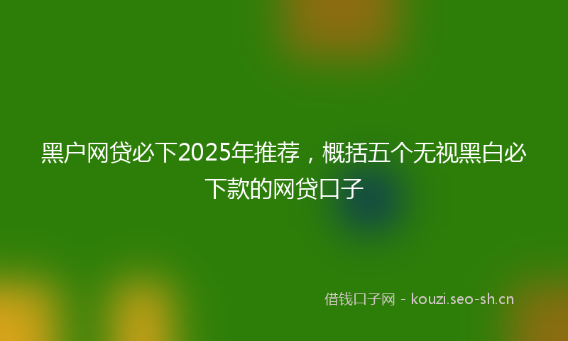 黑户网贷必下2025年推荐，概括五个无视黑白必下款的网贷口子