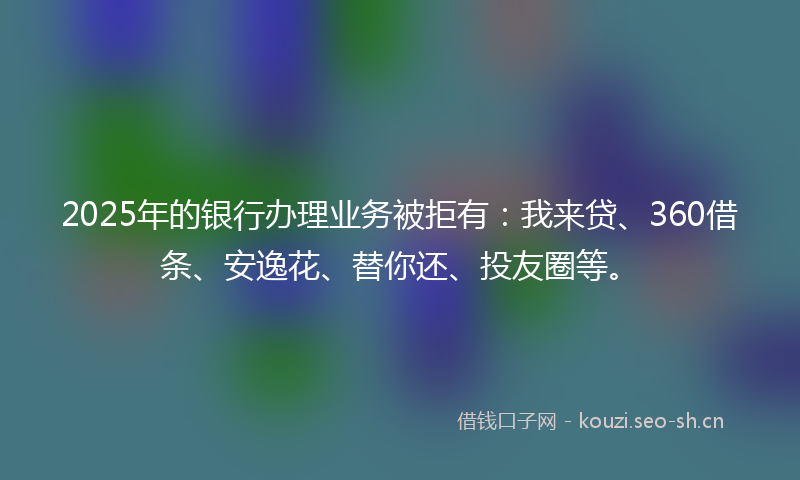 2025年的银行办理业务被拒有：我来贷、360借条、安逸花、替你还、投友圈等。