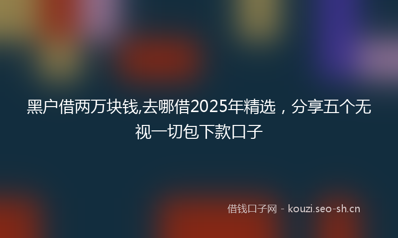 黑户借两万块钱,去哪借2025年精选，分享五个无视一切包下款口子