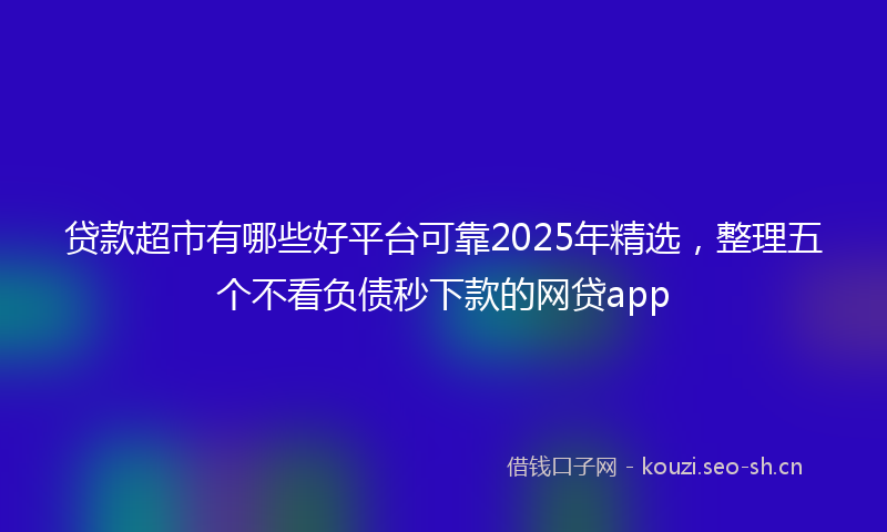 贷款超市有哪些好平台可靠2025年精选，整理五个不看负债秒下款的网贷app