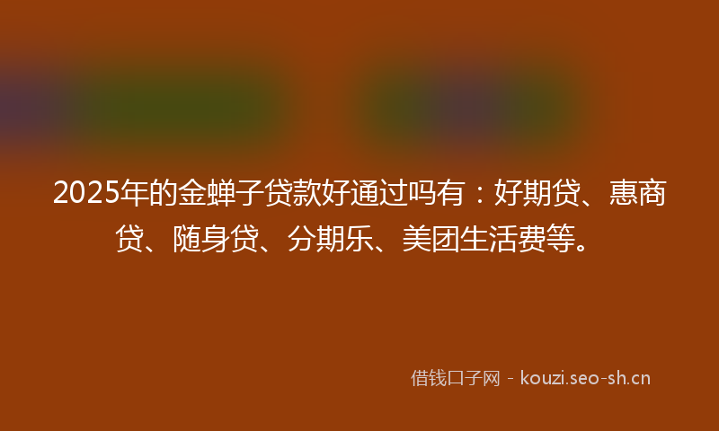 2025年的金蝉子贷款好通过吗有：好期贷、惠商贷、随身贷、分期乐、美团生活费等。