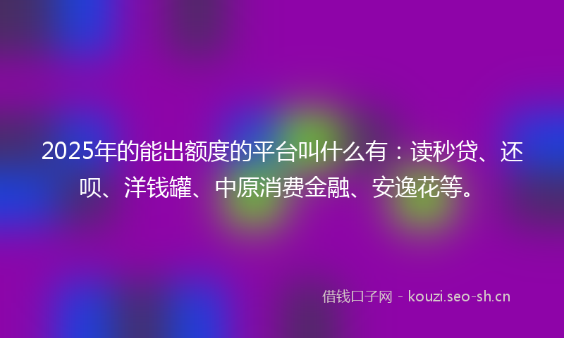 2025年的能出额度的平台叫什么有：读秒贷、还呗、洋钱罐、中原消费金融、安逸花等。