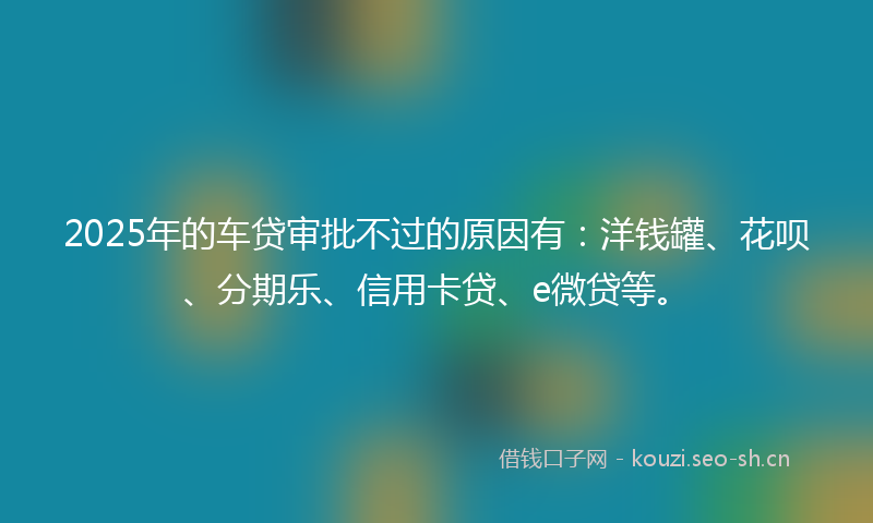 2025年的车贷审批不过的原因有：洋钱罐、花呗、分期乐、信用卡贷、e微贷等。