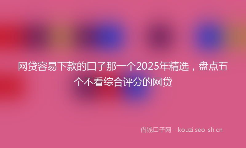 网贷容易下款的囗子那一个2025年精选，盘点五个不看综合评分的网贷